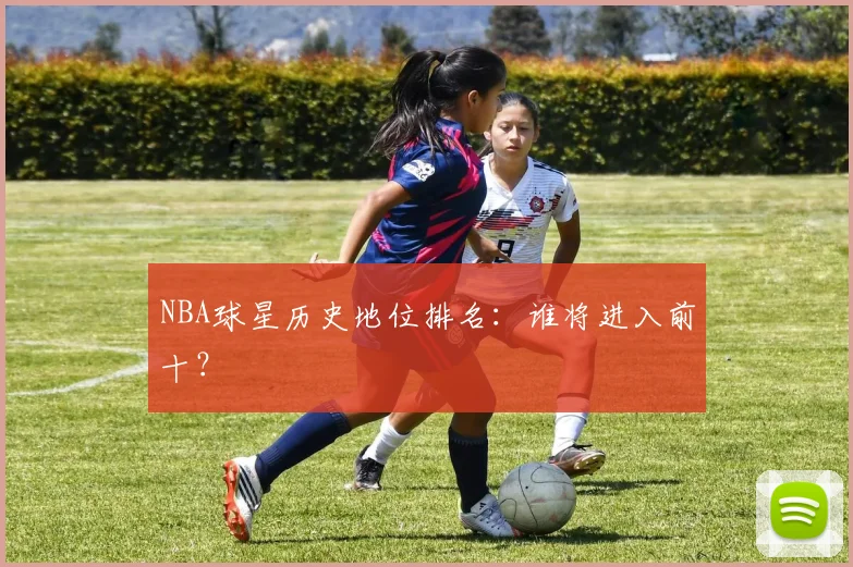 NBA球星历史地位排名：谁将进入前十？